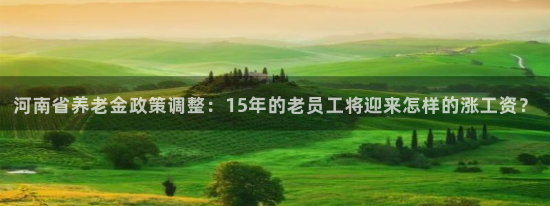 伟德国际1946体育平台开号链接：河南省养老金政策调整：15年的老员工将迎来怎样