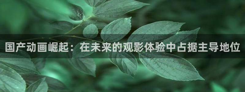 伟德国际1946凯捷平台注册链接：国产动画崛起：在未来的观影体验中占据主导地位