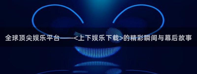 伟德国际1946体育代理申请流程：全球顶尖娱乐平台——<上下娱乐下载>的精彩瞬间